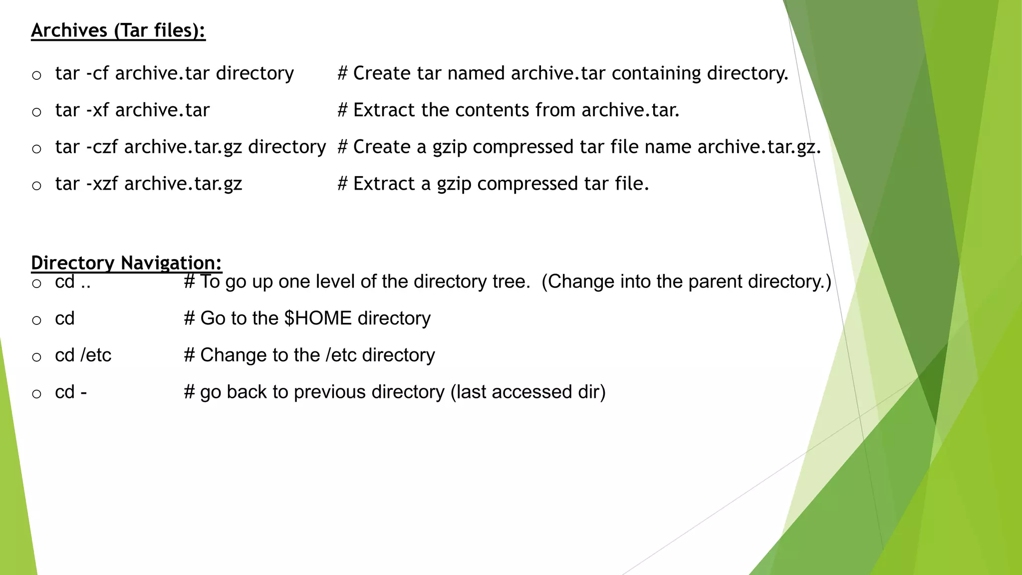 Archives (Tar files):
o tar -cf archive.tar directory # Create tar named archive.tar containing directory.
o tar -xf archive.tar # Extract the contents from archive.tar.
o tar -czf archive.tar.gz directory # Create a gzip compressed tar file name archive.tar.gz.
o tar -xzf archive.tar.gz # Extract a gzip compressed tar file.
Directory Navigation:
o cd .. # To go up one level of the directory tree. (Change into the parent directory.)
o cd # Go to the $HOME directory
o cd /etc # Change to the /etc directory
o cd - # go back to previous directory (last accessed dir)
 