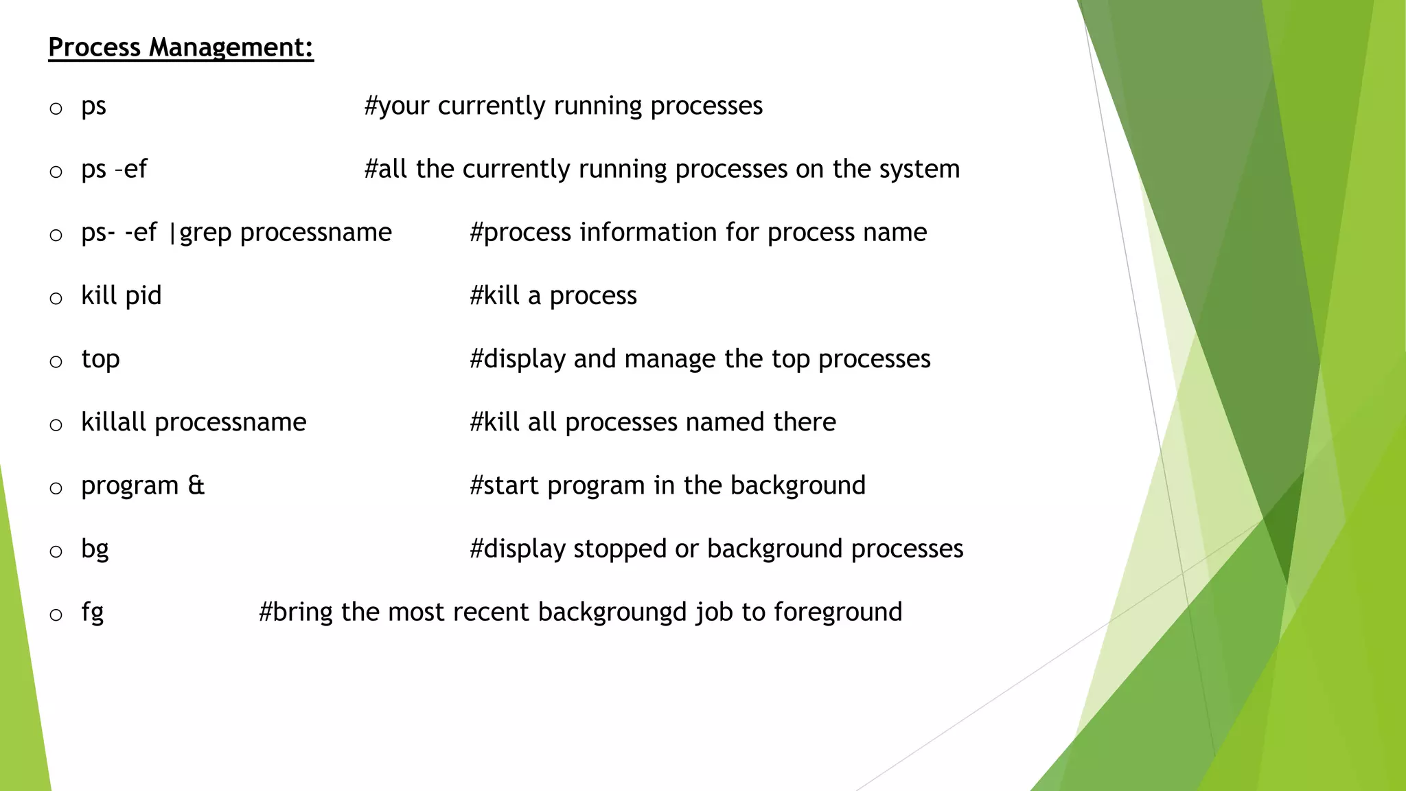 Process Management:
o ps #your currently running processes
o ps –ef #all the currently running processes on the system
o ps- -ef |grep processname #process information for process name
o kill pid #kill a process
o top #display and manage the top processes
o killall processname #kill all processes named there
o program & #start program in the background
o bg #display stopped or background processes
o fg #bring the most recent backgroungd job to foreground
 