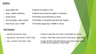 SEARCH:
o grep pattern file # Search for pattern in file
o grep -r pattern directory # Search recursively for pattern in directory
o locate name # Find files and directories by name
o find /home/Dir -name 'prefix*’ # Find files in /home/Dir that start with "prefix".
o find /home -size +100M # Find files larger than 100MB in /home
File Transfer:
o scp file.txt server:/tmp # Secure copy file.txt to the /tmp folder on server
o scp server:/var/www/*.html /tmp # Copy *.html files from server to the local /tmp folder.
o scp -r server:/var/www /tmp # Copy all files and directories recursively from server
to the current system's /tmp folder.
 