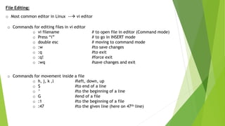 File Editing:
o Most common editor in Linux -- vi editor
o Commands for editing files in vi editor
o vi filename # to open file in editor (Command mode)
o Press “i” # to go in INSERT mode
o double esc # moving to command mode
o :w #to save changes
o :q #to exit
o :q! #force exit
o :wq #save changes and exit
o Commands for movement inside a file
o h, j, k ,l #left, down, up
o $ #to end of a line
o ^ #to the beginning of a line
o G #end of a file
o :1 #to the beginning of a file
o :47 #to the given line (here on 47th line)
 