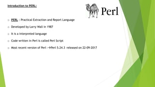 Introduction to PERL:
o PERL : Practical Extraction and Report Language
o Developed by Larry Wall in 1987
o It is a interpreted language
o Code written in Perl is called Perl Script
o Most recent version of Perl -Perl 5.24.3 released on 22-09-2017
 