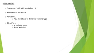 Basic Syntax:
o Statements ends with semicolon (;)
o Comments starts with #
o Variables:
o You don’t have to declare a variable type
o Identifiers:
o A variable name
o Case Sensitive
 