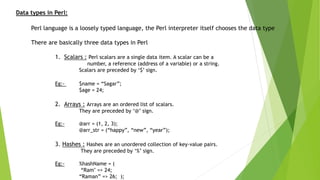 Data types in Perl:
Perl language is a loosely typed language, the Perl interpreter itself chooses the data type
There are basically three data types in Perl
1. Scalars : Perl scalars are a single data item. A scalar can be a
number, a reference (address of a variable) or a string.
Scalars are preceded by ‘$’ sign.
Eg:- $name = “Sagar”;
$age = 24;
2. Arrays : Arrays are an ordered list of scalars.
They are preceded by ‘@’ sign.
Eg:- @arr = (1, 2, 3);
@arr_str = (“happy”, “new”, “year”);
3. Hashes : Hashes are an unordered collection of key-value pairs.
They are preceded by ‘%’ sign.
Eg:- %hashName = (
“Ram" => 24;
“Raman” => 26; );
 