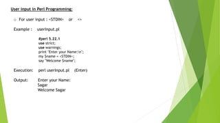 User input in Perl Programming:
o For user input : <STDIN> or <>
Example : userInput.pl
#perl 5.22.1
use strict;
use warnings;
print "Enter your Name:n";
my $name = <STDIN>;
say "Welcome $name";
Execution: perl userInput.pl (Enter)
Output: Enter your Name:
Sagar
Welcome Sagar
 