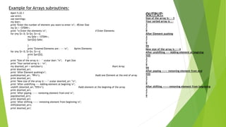 Example for Arrays subroutines:
#perl 5.22.1
use strict;
use warnings;
my @arr;
print "Enter the number of element you want to enter n"; #Enter Size
my $n = <STDIN>;
print "n Enter the elements n"; # Enter Elements
for (my $i= 0; $i<$n; $i++){
my $ele = <STDIN>;
$arr[$i]=$ele;
}
print "Entered Elements are : --- n"; #print Elements
for (my $i= 0; $i<$n; $i++){
print $arr[$i];
}
print "Size of the array is : - ".scalar @arr."n"; # get Size
print "Your sorted array is : -n";
my @sorted_arr = sort(@arr); #sort Array
print @sorted_arr;
print "After Element pushingn";
push(@sorted_arr, "99n"); #add one Element at the end of array
print @sorted_arr;
print "New size of the array is :---".scalar @sorted_arr."n";
print "After unshifting ---- Adding element at begining n";
unshift (@sorted_arr,"555n"); #add element at the begining of the array
print @sorted_arr;
print "After poping ------ removing element from end n";
pop(@sorted_arr);
print @sorted_arr;
print "After shifting ------ removing element from beginning n";
shift(@sorted_arr);
print @sorted_arr;
OUTPUT:
Size of the array is : - 3
Your sorted array is : -
3
7
9
After Element pushing
3
7
9
99
New size of the array is :---4
After unshifting ---- Adding element at begining
555
3
7
9
99
After poping ------ removing element from end
555
3
7
9
After shifting ------ removing element from beginning
3
7
9
 