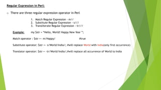 Regular Expression in Perl:
o There are three regular expression operator in Perl
1. Match Regular Expression - m//
2. Substitute Regular Expression - s///
3. Transliterate Regular Expression - tr///
Example: my $str = “Hello, World! Happy New Year ”;
Match operator : $str =~ m/Happy/ #true
Substitute operator: $str =~ s/World/India/; #will replace World with India(only first occurrence)
Translator operator: $str = ~tr/World/India/;#will replace all occurrence of World to India
 