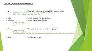 User Information and Management:-
o w #show who is logged in and what they are doing.
12:07:00 up 14 days, 21:29, 0 users, load average: 21.66, 24.14, 24.30
USER TTY LOGIN@ IDLE JCPU PCPU WHAT
o who #who is logged into the system
o whoami #who are you logged in as
[2018-01-01 17:41.43] ~
[SAGAR.workgroup] ➤ whoami
SAGAR
o id #display the current user id and group id
[2018-01-01 17:41.49] ~
[SAGAR.workgroup] ➤ id
uid=1001(SAGAR) gid=513(UsersGrp) groups=1002(HomeUsers),1004(ORA_DBA),559(Performance Log Users),545(Users)
o last #who logged in last
 