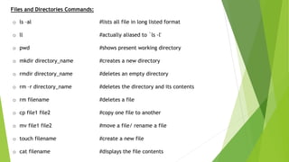 Files and Directories Commands:
o ls –al #lists all file in long listed format
o ll #actually aliased to `ls -l'
o pwd #shows present working directory
o mkdir directory_name #creates a new directory
o rmdir directory_name #deletes an empty directory
o rm –r directory_name #deletes the directory and its contents
o rm filename #deletes a file
o cp file1 file2 #copy one file to another
o mv file1 file2 #move a file/ rename a file
o touch filename #create a new file
o cat filename #displays the file contents
 