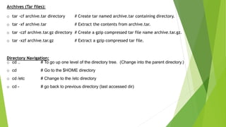 Archives (Tar files):
o tar -cf archive.tar directory # Create tar named archive.tar containing directory.
o tar -xf archive.tar # Extract the contents from archive.tar.
o tar -czf archive.tar.gz directory # Create a gzip compressed tar file name archive.tar.gz.
o tar -xzf archive.tar.gz # Extract a gzip compressed tar file.
Directory Navigation:
o cd .. # To go up one level of the directory tree. (Change into the parent directory.)
o cd # Go to the $HOME directory
o cd /etc # Change to the /etc directory
o cd - # go back to previous directory (last accessed dir)
 
