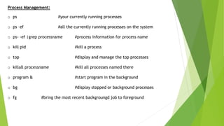 Process Management:
o ps #your currently running processes
o ps –ef #all the currently running processes on the system
o ps- -ef |grep processname #process information for process name
o kill pid #kill a process
o top #display and manage the top processes
o killall processname #kill all processes named there
o program & #start program in the background
o bg #display stopped or background processes
o fg #bring the most recent backgroungd job to foreground
 