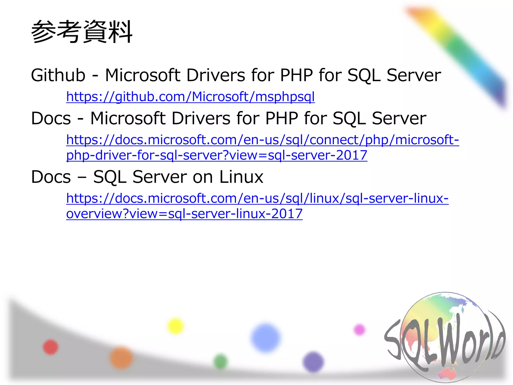 参考資料
Github - Microsoft Drivers for PHP for SQL Server
https://github.com/Microsoft/msphpsql
Docs - Microsoft Drivers for PHP for SQL Server
https://docs.microsoft.com/en-us/sql/connect/php/microsoft-
php-driver-for-sql-server?view=sql-server-2017
Docs – SQL Server on Linux
https://docs.microsoft.com/en-us/sql/linux/sql-server-linux-
overview?view=sql-server-linux-2017
 