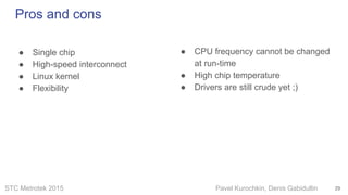 STC Metrotek 2015 Pavel Kurochkin, Denis Gabidullin
● Single chip
● High-speed interconnect
● Linux kernel
● Flexibility
Pros and cons
29
● CPU frequency cannot be changed
at run-time
● High chip temperature
● Drivers are still crude yet ;)
 