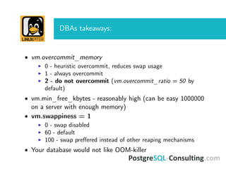 DBAs takeaways:
• vm.overcommit_memory
0 - heuristic overcommit, reduces swap usage
1 - always overcommit
2 - do not overcommit (vm.overcommit_ratio = 50 by
default)
• vm.min_free_kbytes - reasonably high (can be easy 1000000
on a server with enough memory)
• vm.swappiness = 1
0 - swap disabled
60 - default
100 - swap preﬀered instead of other reaping mechanisms
• Your database would not like OOM-killer
 