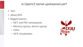 Is OpenVZ kernel upstreamed yet?
● Yes!
● About 60%
● Biggest pieces:
– NET and PID namespaces
– Memory cgroup, device cgroup
– CRIU
– NFS virtualization
 