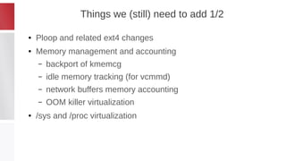 Things we (still) need to add 1/2
● Ploop and related ext4 changes
● Memory management and accounting
– backport of kmemcg
– idle memory tracking (for vcmmd)
– network buffers memory accounting
– OOM killer virtualization
● /sys and /proc virtualization
 