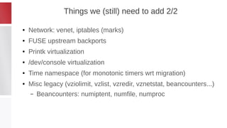 Things we (still) need to add 2/2
● Network: venet, iptables (marks)
● FUSE upstream backports
● Printk virtualization
● /dev/console virtualization
● Time namespace (for monotonic timers wrt migration)
● Misc legacy (vziolimit, vzlist, vzredir, vznetstat, beancounters...)
– Beancounters: numiptent, numfile, numproc
 