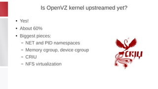 Is OpenVZ kernel upstreamed yet?
● Yes!
● About 60%
● Biggest pieces:
– NET and PID namespaces
– Memory cgroup, device cgr...