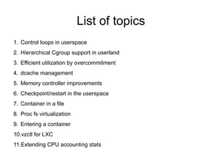 List of topics
1. Control loops in userspace
2. Hierarchical Cgroup support in userland
3. Efficient utilization by overcommitment
4. dcache management
5. Memory controller improvements
6. Checkpoint/restart in the userspace
7. Container in a file
8. Proc fs virtualization
9. Entering a container
10.vzctl for LXC
11.Extending CPU accounting stats
 