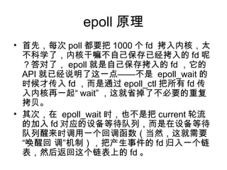 epoll 原理
• 首先，每次 poll 都要把 1000 个 fd  拷入内核，太
不科学了，内核干嘛不自己保存已经拷入的 fd 呢
？答对了， epoll 就是自己保存拷入的 fd ，它的
API 就已经说明了这一点——不是 epoll_wait 的
时候才传入 fd ，而是通过 epoll_ctl 把所有 fd 传
入内核再一起“ wait” ，这就省掉了不必要的重复
拷贝。
• 其次，在 epoll_wait 时，也不是把 current 轮流
的加入 fd 对应的设备等待队列，而是在设备等待
队列醒来时调用一个回调函数（当然，这就需要
“唤醒回 调”机制），把产生事件的 fd 归入一个链
表，然后返回这个链表上的 fd 。
 