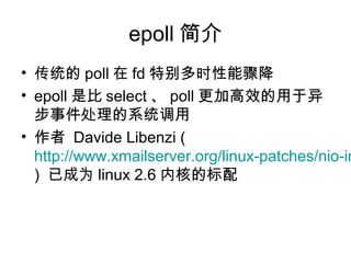 epoll 简介
• 传统的 poll 在 fd 特别多时性能骤降
• epoll 是比 select 、 poll 更加高效的用于异
步事件处理的系统调用
• 作者 Davide Libenzi (
http://www.xmailserver.org/linux-patches/nio-im
) 已成为 linux 2.6 内核的标配
 