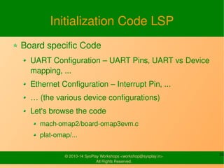 Initialization Code LSP 
Board specific Code 
UART Configuration – UART Pins, UART vs 
Device mapping, ... 
Ethernet Configuration – Interrupt Pin, ... 
… (the various device configurations) 
Let's browse the code 
mach-omap2/board-omap3evm.c 
plat-omap/... 
© 2010-14 SysPlay Workshops <workshop@sysplay.in> 20 
All Rights Reserved. 
 