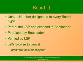 Board Id 
Unique Number designated to every 
Board Type 
Part of the LSP and exposed to Bootloader 
Populated by Bootloader 
Verified by LSP 
Let's browse to view it 
arch/arm/tools/mach-types 
© 2010-14 SysPlay Workshops <workshop@sysplay.in> 25 
All Rights Reserved. 
 