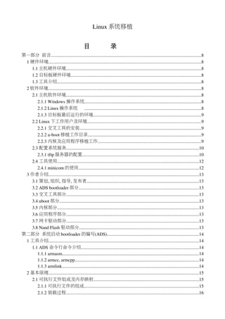 Linux 系统移植


                                                目                    录
第一部分 前言....................................................................................................................................8
 1 硬件环境......................................................................................................................................8
   1.1 主机硬件环境.......................................................................................................................8
   1.2 目标板硬件环境...................................................................................................................8
   1.3 工具介绍...............................................................................................................................8
 2 软件环境.......................................................................................................................................8
   2.1 主机软件环境.......................................................................................................................8
      2.1.1 Windows 操作系统.......................................................................................................8
      2.1.2 Linux 操作系统 .......................................................................................................8
      2.1.3 目标板最后运行的环境...............................................................................................9
   2.2 Linux 下工作用户及环境....................................................................................................9
      2.2.1 交叉工具的安装...........................................................................................................9
      2.2.2 u­boot 移植工作目录....................................................................................................9
      2.2.3 内核及应用程序移植工作...........................................................................................9
   2.3 配置系统服务.....................................................................................................................10
      2.3.1 tftp 服务器的配置.......................................................................................................10
   2.4 工具使用.............................................................................................................................12
      2.4.1 minicom 的使用..........................................................................................................12
 3 作者介绍....................................................................................................................................13
   3.1 策划, 组织, 指导, 发布者...................................................................................................13
   3.2 ADS bootloader 部分..........................................................................................................13
   3.3 交叉工具部分.....................................................................................................................13
   3.4 uboot 部分...........................................................................................................................13
   3.5 内核部分.............................................................................................................................13
   3.6 应用程序部分.....................................................................................................................13
   3.7 网卡驱动部分.....................................................................................................................13
   3.8 Nand Flash 驱动部分.........................................................................................................13
第二部分 系统启动 bootloader 的编写(ADS).................................................................................14
 1 工具介绍....................................................................................................................................14
   1.1 ADS 命令行命令介绍........................................................................................................14
      1.1.1 armasm........................................................................................................................14
      1.1.2 armcc, armcpp.............................................................................................................14
      1.1.3 armlink.........................................................................................................................14
 2 基本原理....................................................................................................................................15
   2.1 可执行文件组成及内存映射.............................................................................................15
      2.1.1 可执行文件的组成.....................................................................................................15
      2.1.2 装载过程.....................................................................................................................16
 
