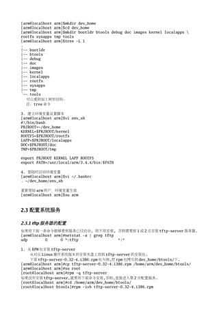 [arm@localhost arm]$mkdir dev_home
[arm@localhost arm]$cd dev_home
[arm@localhost arm]$mkdir bootldr btools debug doc images kernel localapps 
rootfs sysapps tmp tools
[arm@localhost arm]$tree -L 1
.
|-- bootldr
|-- btools
|-- debug
|-- doc
|-- images
|-- kernel
|-- localapps
|-- rootfs
|-- sysapps
|-- tmp
`-- tools
  可以看到如上树形结构。
  注：tree 命令

3. 建立环境变量设置脚本
[arm@localhost arm]$vi env_sh
#!/bin/bash
PRJROOT=~/dev_home
KERNEL=$PRJROOT/kernel
ROOTFS=$PRJROOT/rootfs
LAPP=$PRJROOT/localapps
DOC=$PRJROOT/doc
TMP=$PRJROOT/tmp

export PRJROOT KERNEL LAPP ROOTFS
export PATH=/usr/local/arm/3.4.4/bin:$PATH

4. 登陆时启动环境变量
[arm@localhost arm]$vi ~/.bashrc
. ~/dev_home/env_sh

重新登陆 arm 用户，环境变量生效
[arm@localhost arm]$su arm



2.3 配置系统服务

2.3.1 tftp 服务器的配置
如果用下面一条命令能够看到服务已经启动, 则不用安装, 否则需要按 1 或 2 点安装 tftp-server 服务器.
[arm@localhost arm]#netstat -a | grep tftp
udp        0      0 *:tftp                 *:*

1. 从 RPM 包安装 tftp-server
    从对应 Linux 操作系统版本的安装光盘上找到 tftp-server 的安装包.
    下面 tftp-server-0.32-4.i386.rpm 包为例,把 rpm 包拷贝到 dev_home/btools/下.
[arm@localhost arm]#cp tftp-server-0.32-4.i386.rpm /home/arm/dev_home/btools/
[arm@localhost arm]#su root
[root@localhost arm]#rpm -q tftp-server
如果没有安装 tftp-server,就要用下面命令安装,否则,直接进入第 2 步配置服务.
[root@localhost arm]#cd /home/arm/dev_home/btools/
[root@localhost btools]#rpm -ivh tftp-server-0.32-4.i386.rpm
 
