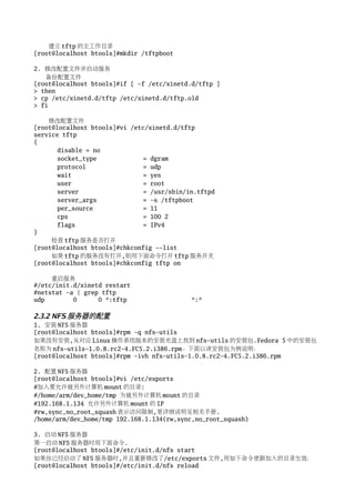 建立 tftp 的主工作目录
[root@localhost btools]#mkdir /tftpboot

2. 修改配置文件并启动服务
   备份配置文件
[root@localhost btools]#if [ -f /etc/xinetd.d/tftp ]
> then
> cp /etc/xinetd.d/tftp /etc/xinetd.d/tftp.old
> fi

    修改配置文件
[root@localhost btools]#vi /etc/xinetd.d/tftp
service tftp
{
       disable = no
       socket_type             = dgram
       protocol                = udp
       wait                    = yes
       user                    = root
       server                  = /usr/sbin/in.tftpd
       server_args             = -s /tftpboot
       per_source              = 11
       cps                     = 100 2
       flags                   = IPv4
}
     检查 tftp 服务是否打开
[root@localhost btools]#chkconfig --list
     如果 tftp 的服务没有打开,则用下面命令打开 tftp 服务开关
[root@localhost btools]#chkconfig tftp on

     重启服务
#/etc/init.d/xinetd restart
#netstat -a | grep tftp
udp        0      0 *:tftp                  *:*

2.3.2 NFS 服务器的配置
1. 安装 NFS 服务器
[root@localhost btools]#rpm -q nfs-utils
如果没有安装,从对应 Linux 操作系统版本的安装光盘上找到 nfs-utils 的安装包.Fedora 5 中的安装包
名称为 nfs-utils-1.0.8.rc2-4.FC5.2.i386.rpm。下面以该安装包为例说明：
[root@localhost btools]#rpm -ivh nfs-utils-1.0.8.rc2-4.FC5.2.i386.rpm

2. 配置 NFS 服务器
[root@localhost btools]#vi /etc/exports
#加入要允许被另外计算机 mount 的目录:
#/home/arm/dev_home/tmp 为被另外计算机 mount 的目录
#192.168.1.134 允许另外计算机 mount 的 IP
#rw,sync,no_root_squash 表示访问限制,更详细说明见相关手册.
/home/arm/dev_home/tmp 192.168.1.134(rw,sync,no_root_squash)

3. 启动 NFS 服务器
第一启动 NFS 服务器时用下面命令.
[root@localhost btools]#/etc/init.d/nfs start
如果你已经启动了 NFS 服务器时,并且重新修改了/etc/exports 文件,用如下命令使新加入的目录生效：
[root@localhost btools]#/etc/init.d/nfs reload
 