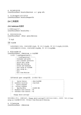4. 测试 NFS 服务器
[root@localhost btools]#netstat -a | grep nfs

5. 显示被 export 出的目录列表
[root@localhost btools]#exportfs


2.4 工具使用

2.4.1 minicom 的使用
1.切换到 root 用户.
[root@localhost btools]#su -

2. 查找有效的串设备.
[root@localhost ~]#cat /proc/devices
...
  4 ttyS
...
188 ttyUSB
...
    如果是普通串口设备, 设备名前缀为 ttyS, 第一串口为 ttyS0, 第二串口为 ttyS1,依次类推.
    如果是 USB 转串口的设备, 设备名前缀为 ttyUSB, 第一串口为 ttyUSB0.

3. 配置 ttyUSB 设备
[root@localhost ~]#minicom -s ttyUSB0
   会出现一个 configuration 窗口,
        ┌──[configuration]────┐
        │ Filenames and paths     │
        │ File transfer protocols │
        │ Serial port setup       │
        │ Modem and dialing       │
        │ Screen and keyboard     │
        │ Save setup as ttyUSB0   │
        │ Save setup as..         │
        │ Exit                    │
        │ Exit from Minicom       │
        └───────────────┘

   选择 Serial port setup 配置. 会出现如下窗口:
  ┌────────────────────────────────────────────┐
   │ A -     Serial Device     : /dev/ttyUSB0           │
   │ B - Lockfile Location     : /var/lock              │
   │ C -    Callin Program     :                        │
   │ D - Callout Program       :                        │
   │ E -     Bps/Par/Bits      : 115200 8N1             │
   │ F - Hardware Flow Control : No                     │
   │ G - Software Flow Control : No                     │
   │                                                    │
   │    Change which setting?                           │
   └───────────────────────────────────────────┘
我的设置如上所示, 设置完成后, Change which setting?项上按回车退出当前窗口, 回到第一个窗口.按 Save
setup as ttyUSB0 保存设置. 再按 Exit from Minicom 退出 Minicom.

4. 启动 minicom
[root@localhost ~]#minicom
 