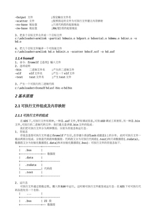 -Output 文件                ;指定输出文件名
-scatter 文件               ;按照指定的文件为可执行文件建立内存映射
-ro-base 地址值              ;只读代码段的起始地址
-rw-base 地址值              ;RW/ZI 段的起始地址

3. 把多个目标文件合并成一个目标文件
c:adsloader>armlink -partial bdmain.o bdport.o bdserial.o bdmmu.o bdisr.o -o
bd.o

4. 把几个目标文件编译一个可执地文件
c:adsloader>armlink bd.o bdinit.o -scatter bdscf.scf -o bd.axf

1.1.4 fromelf
1. 命令：fromelf [选项] 输入文件
2. 选项说明
-bin   二进制文件名      ;产生的二进制文件
-elf   elf 文件名     ;产生一个 elf 文件
-text  text 文件名     ;产生 text 文件

3. 产生一个可执行的二进制代码
c:adsloader>fromelf bd.axf ­bin ­o bd.bin


2 基本原理

2.1 可执行文件组成及内存映射

2.1.1 可执行文件的组成
   在 ADS 下,可执行文件有两种,一种是.axf 文件,带有调试信息,可供 AXD 调试工具使用.另一种是.bin
文件,可执行的二进制代码文件。我们重点是讲描.bin 文件的组成。
   我们把可执行文件分为两种情况：分别为存放态和运行态。
1. 存放态
   存放态是指可执行文件通过 fromelf 产生后,在存储介质(flash 或磁盘)上的分布. 此时可执行文件一
般由两部分组成：分别是代码段和数据段。代码段又分为可执行代码段(.text)和只读数据段(.rodata),
数据段又分为初始化数据段(.data)和未初始化数据段(.bss)。可执行文件的存放态如下：
  +-------------+-----------
  |   .bss      |
  +-------------+-- 数据段
  |   .data     |
  +-------------+-----------
  |   .rodata   |
  |_____________| 代码段
  |   .text     |
  +-------------+-----------

2. 运行态
   可执行文件通过装载过程, 搬入到 RAM 中运行, 这时候可执行文件就变成运行态。在 ADS 下对可执行代
码各段有另一个名称：
  |    ...      |
  +-------------+-----------
  |   .bss      | ZI 段
  +-------------+-- 数据段
 