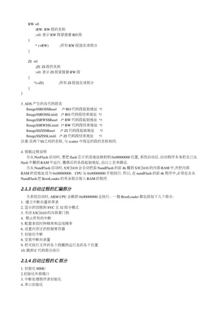RW +0
       ;RW: RW 段的名称
       ;+0: 表示 RW 段紧接着 RO 段
    {
       * (+RW)            ;所有 RW 段放在该部分
    }

    ZI  +0
         ;ZI: ZI 段的名称
         ;+0: 表示 ZI 段紧接着 RW 段
    {
        *(+ZI)                ;所有 ZI 段放在该部分
    }
}

3. ADS 产生的各代码段宏
    |Image$$RO$$Base|      /* RO 代码段起始地址 */
    |Image$$RO$$Limit|    /* RO 代码段结束地址 */
    |Image$$RW$$Base|    /* RW 代码段起始地址 */
    |Image$$RW$$Limit|   /* RW 代码段结束地址 */
    |Image$$ZI$$Base|      /* ZI 代码段起始地址 */
    |Image$$ZI$$Limit|    /* ZI 代码段结束地址 */
注意:在两个$$之间的名称, 与 scatter 中指定的段的名称相同. 

4. 装载过程说明
    当从 NorFlash 启动时, 要把 flash 芯片的首地址映射到 0x00000000 位置, 系统启动后, 启动程序本身把自己从
flash 中搬到 RAM 中运行. 搬移后的各段起始地址, 由以上宏来确定.
    当从 NandFlash 启动时, S3C2410 会自动把前 NandFlash 的前 4k 搬到 S3C2410 的内部 RAM 中,并把内部
RAM 的首地址设为 0x00000000，CPU 从 0x00000000 开始执行. 所以, 在 nandFlash 的前 4k 程序中,必须包含从
NandFlash 把 BootLoader 的其余部分装入 RAM 的程序.

2.1.3 启动过程的汇编部分
    当系统启动时, ARM CPU 会跳到 0x00000000 去执行。一般 BootLoader 都包括如下几个部分：
1.  建立中断向量异常表
2. 显示的切换到 SVC 且 32 指令模式
3. 关闭 S3C2410 的内部看门狗
4.  禁止所有的中断
5. 配置系统时钟频率和总线频率
6. 设置内存区的控制寄存器
7. 初始化中断
8. 安装中断向表量
9. 把可执行文件的各个段搬到运行态的各个位置
10. 跳到 C 代码部分执行

2.1.4 启动过程的 C 部分
1. 初始化 MMU
2.初始化外部端口
3. 中断处理程序表初始化
4. 串口初始化
 