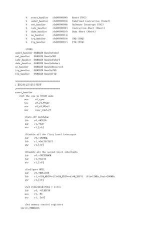 b   reset_handler        ;0x00000000:   Reset (SVC)
       b   undef_handler        ;0x00000004:   Undefined instruction (Undef)
       b   swi_handler          ;0x00000008:   Software Interrupt (SVC)
       b   iabr_handler         ;0x0000000C:   Instruction Abort (Abort)
       b   dabr_handler         ;0x00000010:   Data Abort (Abort)
       b   no_handler           ;0x00000014:
       b   irq_handler          ;0x00000018:   IRQ (IRQ)
       b   fiq_handler          ;0x0000001C:   FIQ (FIQ)

        LTORG
undef_handler   HANDLER   HandleUndef
swi_handler     HANDLER   HandleSWI
iabr_handler    HANDLER   HandlePabort
dabr_handler    HANDLER   HandleDabort
no_handler      HANDLER   HandleReserved
irq_handler     HANDLER   HandleIRQ
fiq_handler     HANDLER   HandleFIQ

;=============================
;  复位时运行的主程序
;=============================
reset_handler
    ;Set the cpu to SVC32 mode
        mrs     r0,cpsr
        bic     r0,r0,#0x1f
        orr     r0,r0,#0xd3
        msr     cpsr_cxsf,r0

       ;Turn off watchdog
       ldr    r0,=WTCON
       ldr    r1,=0x0
       str    r1,[r0]

       ;Disable all the first level interrupts
       ldr    r0,=INTMSK
       ldr    r1,=0xffffffff
       str    r1,[r0]

       ;Disable all the second level interrupts
       ldr    r0,=INTSUBMSK
       ldr    r1,=0x7ff
       str    r1,[r0]

       ;Configure MPLL
       ldr    r0,=MPLLCON
       ldr    r1,=((M_MDIV<<12)+(M_PDIV<<4)+M_SDIV) ;Fin=12MHz,Fout=200MHz
       str    r1,[r0]

       ;Set FCLK:HCLK:PCLK = 1:2:4
       ldr    r0, =CLKDIVN
       mov    r1, #3
       str    r1, [r0]

      ;Set memory control registers
   ldrr0,=SMRDATA
 
