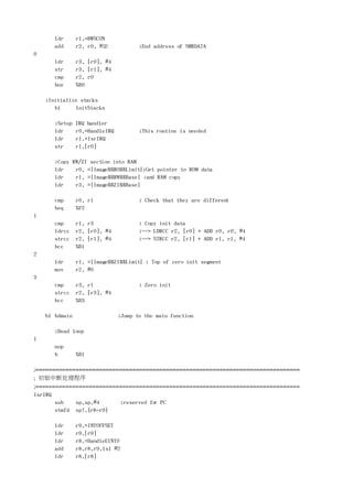 ldr      r1,=BWSCON
       add      r2, r0, #52            ;End address of SMRDATA
0
       ldr      r3, [r0], #4
       str      r3, [r1], #4
       cmp      r2, r0
       bne      %B0

    ;Initialize stacks
       bl     InitStacks

       ;Setup   IRQ handler
       ldr      r0,=HandleIRQ          ;This routine is needed
       ldr      r1,=IsrIRQ
       str      r1,[r0]

       ;Copy RW/ZI section into RAM
       ldr    r0, =|Image$$RO$$Limit|;Get pointer to ROM data
       ldr    r1, =|Image$$RW$$Base| ;and RAM copy
       ldr    r3, =|Image$$ZI$$Base|

       cmp      r0, r1                 ; Check that they are different
       beq      %F2
1
       cmp      r1, r3                 ; Copy init data
       ldrcc    r2, [r0], #4           ;--> LDRCC r2, [r0] + ADD r0, r0, #4
       strcc    r2, [r1], #4           ;--> STRCC r2, [r1] + ADD r1, r1, #4
       bcc      %B1
2
       ldr      r1, =|Image$$ZI$$Limit| ; Top of zero init segment
       mov      r2, #0
3
       cmp      r3, r1                 ; Zero init
       strcc    r2, [r3], #4
       bcc      %B3

    bl bdmain                   ;Jump to the main function

       ;Dead loop
1
       nop
       b        %B1

;===============================================================================
;  初始中断处理程序
;===============================================================================
IsrIRQ
       sub   sp,sp,#4     ;reserved fo PC
                                     r
       stmfd sp!,{r8-r9}

       ldr      r9,=INTOFFSET
       ldr      r9,[r9]
       ldr      r8,=HandleEINT0
       add      r8,r8,r9,lsl #2
       ldr      r8,[r8]
 
