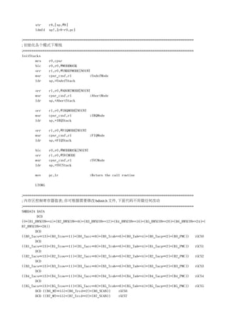 str     r8,[sp,#8]
       ldmfd   sp!,{r8-r9,pc}

;===============================================================================
; 初始化各个模式下堆栈
;===============================================================================
InitStacks
       mrs   r0,cpsr
       bic   r0,r0,#MODEMASK
       orr   r1,r0,#UNDEFMODE|NOINT
       msr   cpsr_cxsf,r1          ;UndefMode
       ldr   sp,=UndefStack

       orr     r1,r0,#ABORTMODE|NOINT
       msr     cpsr_cxsf,r1          ;AbortMode
       ldr     sp,=AbortStack

       orr     r1,r0,#IRQMODE|NOINT
       msr     cpsr_cxsf,r1         ;IRQMode
       ldr     sp,=IRQStack

       orr     r1,r0,#FIQMODE|NOINT
       msr     cpsr_cxsf,r1         ;FIQMode
       ldr     sp,=FIQStack

       bic     r0,r0,#MODEMASK|NOINT
       orr     r1,r0,#SVCMODE
       msr     cpsr_cxsf,r1          ;SVCMode
       ldr     sp,=SVCStack

       mov     pc,lr                ;Return the call routine

       LTORG

;===============================================================================
; 内存区控制寄存器值表; 你可根据需要修改 bdinit.h 文件, 下面代码不用做任何改动
;===============================================================================
SMRDATA DATA
        DCD
(0+(B1_BWSCON<<4)+(B2_BWSCON<<8)+(B3_BWSCON<<12)+(B4_BWSCON<<16)+(B5_BWSCON<<20)+(B6_BWSCON<<24)+(
B7_BWSCON<<28))
       DCD
((B0_Tacs<<13)+(B0_Tcos<<11)+(B0_Tacc<<8)+(B0_Tcoh<<6)+(B0_Tah<<4)+(B0_Tacp<<2)+(B0_PMC)) ;GCS0
       DCD
((B1_Tacs<<13)+(B1_Tcos<<11)+(B1_Tacc<<8)+(B1_Tcoh<<6)+(B1_Tah<<4)+(B1_Tacp<<2)+(B1_PMC)) ;GCS1
       DCD
((B2_Tacs<<13)+(B2_Tcos<<11)+(B2_Tacc<<8)+(B2_Tcoh<<6)+(B2_Tah<<4)+(B2_Tacp<<2)+(B2_PMC)) ;GCS2
       DCD
((B3_Tacs<<13)+(B3_Tcos<<11)+(B3_Tacc<<8)+(B3_Tcoh<<6)+(B3_Tah<<4)+(B3_Tacp<<2)+(B3_PMC)) ;GCS3
       DCD
((B4_Tacs<<13)+(B4_Tcos<<11)+(B4_Tacc<<8)+(B4_Tcoh<<6)+(B4_Tah<<4)+(B4_Tacp<<2)+(B4_PMC)) ;GCS4
       DCD
((B5_Tacs<<13)+(B5_Tcos<<11)+(B5_Tacc<<8)+(B5_Tcoh<<6)+(B5_Tah<<4)+(B5_Tacp<<2)+(B5_PMC)) ;GCS5
       DCD ((B6_MT<<15)+(B6_Trcd<<2)+(B6_SCAN))    ;GCS6
       DCD ((B7_MT<<15)+(B7_Trcd<<2)+(B7_SCAN))    ;GCS7
 