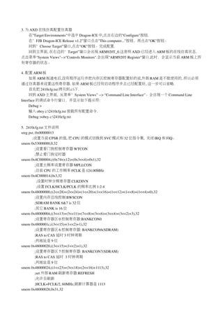 3. 为 AXD 在线仿真配置仿真器
    在"Target Environments"中选中 Dragon­ICE 中,点击右边的"Configure"按钮.
    在”FJB Dragon­ICE Release v1.2”窗口点击"This computer..."按钮，再点击"OK"按钮。
    回到”Choose Target”窗口,点击"OK"按钮。完成配置.
    回到主界面, 在右边的”Target”窗口会出现 ARM920T_0.这表明 AXD 已经进入 ARM 板的在线仿真状态.
点击菜单"System Views"­­>"Controls Monitors".会出现"ARM920T­Register"窗口.此时，会显示当前 ARM 板上所
有寄存器的状态。

4. 配置 ARM 板
     如果 ARM 板通电后,没有程序运行并把内存区控制寄存器配置好的说,外部 RAM 是不能使用的. 所以必须
通过仿真器来设置这些寄存器. 如果 ARM 板已经有启动程序并且已经配置好, 这一步可以省略.
     首先把 2410cfg.txt 拷贝到 c:下.
     回到 AXD 主界面,  从菜单”System Views” ­­> “Command Line Interface”。会出现一个 Command Line 
Interface 的调试命令行窗口，并显示如下提示符:
     Debug >
     输入 obey c:2410cfg.txt 装载所有配置命令.
     Debug >obey c:2410cfg.txt

5.  2410cfg.txt 文件说明
sreg psr, 0x00000013
       ;设置当前 CPSR 的值, 把 CPU 的模式切换到 SVC 模式和 32 位指令集,  关闭 IRQ 和 FIQ。
smem 0x53000000,0,32
          ;设置看门狗控制寄存器 WTCON
          ;禁止看门狗定时器
smem 0x4C000004,((0x74<<12)+(0x3<<4)+0x1),32
          ;设置主频率设置寄存器 MPLLCON
          ;目前 CPU 的工作频率 FCLK 是 124.00MHz
smem 0x4C000014,0x3,32
           ;设置时钟分频寄存器 CLKDIVN
           ;设置 FCLK/HCLK/PCLK 的频率比例 1:2:4
smem 0x48000000,((2<<28)+(2<<24)+(1<<20)+(1<<16)+(1<<12)+(1<<8)+(1<<4)+0),32
          ;设置内存总线控制 BWSCON
          ;SDRAM BANK 6&7 is 32 位
          ;其它 BANK is 16 位
smem 0x48000004,((3<<13)+(3<<11)+(7<<8)+(3<<6)+(3<<4)+(3<<2)+3),32
          ;设置寄存器区 0 控制寄存器:BANKCON0
smem 0x4800001c,((3<<15)+(1<<2)+1),32
          ;设置寄存器区 6 控制寄存器: BANKCON6(SDRAM)
          ;RAS to CAS 延时 3 时钟周期
          ;列地址是 9 位
smem 0x48000020,((3<<15)+(1<<2)+1),32
          ;设置寄存器区 7 控制寄存器: BANKCON7(SDRAM)
          ;RAS to CAS 延时 3 时钟周期
          ;列地址是 9 位
smem 0x48000024,((1<<23)+(3<<18)+(2<<16)+1113),32
          ;set 外部 RAM 刷新寄存器:REFRESH
          ;允许自刷新
          ;HCLK=FCLK/2, 60MHz,刷新计算器是 1113
smem 0x48000028,0x31,32
 