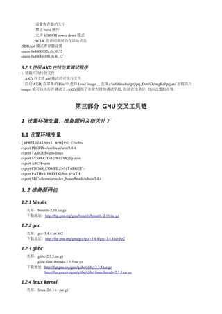 ;设置寄存器的大小
       ;禁止 burst 操作
       ;允许 SDRAM power down 模式
       ;SCLK 在访问期间仍在活动状态
;SDRAM 模式寄存器设置
smem 0x4800002c,0x30,32
smem 0x48000030,0x30,32


3.2.3 使用 AXD 在线仿真调试程序
1. 装载可执行的文件
   AXD 只支持.axf 格式的可执行文件.
   启动 AXD, 在菜单的 File 中,选择 Load Image..., 选择 c:adsbloadterprjprj_DataDebugRelprj.axf 加载执行
image. 就可以执行并调试了. AXD 提供了非常方便的调试手段, 包括在线单步, 自由设置断点等.



                                    第三部分 GNU 交叉工具链

1 设置环境变量，准备源码及相关补丁

1.1 设置环境变量
[arm@localhost arm]#vi ~/.bashrc
export PREFIX=/usr/local/arm/3.4.4
export TARGET=arm­linux
export SYSROOT=${PREFIX}/sysroot
export ARCH=arm
export CROSS_COMPILE=${TARGET}­
export PATH=${PREFIX}/bin:$PATH
export SRC=/home/arm/dev_home/btools/tchain3.4.4


1. 2 准备源码包

1.2.1 binuils
   名称：binutils­2.16.tar.gz
   下载地址：http://ftp.gnu.org/gnu/binutils/binutils­2.16.tar.gz

1.2.2 gcc
   名称：gcc­3.4.4.tar.bz2
   下载地址：http://ftp.gnu.org/gnu/gcc/gcc­3.4.4/gcc­3.4.4.tar.bz2

1.2.3 glibc
   名称：glibc­2.3.5.tar.gz
        glibc­linuxthreads­2.3.5.tar.gz
   下载地址:  http://ftp.gnu.org/gnu/glibc/glibc­2.3.5.tar.gz
                http://ftp.gnu.org/gnu/glibc/glibc­linuxthreads­2.3.5.tar.gz

1.2.4 linux kernel
   名称：linux­2.6.14.1.tar.gz
 