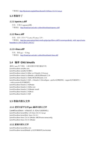 下载地址: http://ftp.kernel.org/pub/linux/kernel/v2.6/linux­2.6.14.1.tar.gz


1.3 准备补丁

1.3.1 ioperm.c.diff
   作用：打修正 ioperm()函数.
   下载地址：http://frank.harvard.edu/~coldwell/toolchain/ioperm.c.diff



1.3.2 flow.c.diff
   作用：该补丁用于产生 crti.o 和 crtn.o 文件。
   下载地址：http://gcc.gnu.org/cgi­bin/cvsweb.cgi/gcc/gcc/flow.c.diff?cvsroot=gcc&only_with_tag=csl­arm­
branch&r1=1.563.4.2&r2=1.563.4.3



1.3.3 t-linux.diff
   作用：修改 gcc 一处 bug
   下载地址：http://frank.harvard.edu/~coldwell/toolchain/t­linux.diff



1.4 编译 GNU binutils
重新以 arm 用户登陆，让新设置的环境变量起作用.
[arm@localhost arm]#su arm
[arm@localhost arm]#cd ${SRC}
[arm@localhost tchain3.4.4]#tar xzvf binutils­2.16.tar.gz
[arm@localhost tchain3.4.4]#mkdir ­p BUILD/binutils­2.16
[arm@localhost binutils­2.16]#cd BUILD/binutils­2.16
[arm@localhost binutils­2.16]# ../../binutils­2.16/configure ­­prefix=${PREFIX} ­­target=${TARGET} 
­­with­sysroot=${SYSROOT}
[arm@localhost binutils­2.16]#make
[arm@localhost binutils­2.16]#su root
[root@localhost binutils­2.16]#make install
[root@localhost binutils­2.16]#exit
[arm@localhost binutils­2.16]#



1.5 准备内核头文件

1.5.1 使用当前平台的 gcc 编译内核头文件
[arm@localhost tchain3.4.4]#cd ${KERNEL}
[arm@localhost kernel]#tar xvfz linux­2.6.14.1.tar.gz
[arm@localhost kernel]#cd  linux­2.6.14.1
[arm@localhost linux­2.6.14.1]#make ARCH=arm menuconfig
[arm@localhost linux­2.6.14.1]#make

1.5.2 复制内核头文件
[arm@localhost kernel]#su root
[root@localhost kernel]#mkdir ­p ${SYSROOT}/usr/include
 