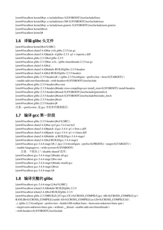 [root@localhost kernel]#cp ­a include/linux ${SYSROOT}/usr/include/linux
[root@localhost kernel]#cp ­a include/asm­i386 ${SYSROOT}/usr/include/asm
[root@localhost kernel]#cp ­a include/asm­generic ${SYSROOT}/usr/include/asm­generic
[root@localhost kernel]#exit
[arm@localhost kernel]#


1.6 译编 glibc 头文件
[arm@localhost kernel]#cd ${SRC}
[arm@localhost chain3.4.4]#tar xvfz glibc­2.3.5.tar.gz
[arm@localhost chain3.4.4]#patch ­d glibc­2.3.5 ­p1 < ioperm.c.diff
[arm@localhost glibc­2.3.5]#cd glibc­2.3.5
[arm@localhost glibc­2.3.5]#tar xvfz ../glibc­linuxthreads­2.3.5.tar.gz
[arm@localhost chain3.4.4]#cd ..
[arm@localhost chain3.4.4]#mkdir BUILD/glibc­2.3.5­headers
[arm@localhost chain3.4.4]#cd BUILD/glibc­2.3.5­headers
[arm@localhost glibc­2.3.5­headers]#../../glibc­2.3.5/configure ­­prefix=/usr ­­host=${TARGET} 
­­enable­add­ons=linuxthreads –with­headers=${SYSROOT}/usr/include
[arm@localhost glibc­2.3.5­headers]#su root
[root@localhost glibc­2.3.5­headers]#make cross­compiling=yes install_root=${SYSROOT} install­headers
[root@localhost glibc­2.3.5­headers]#touch ${SYSROOT}/usr/include/gnu/stubs.h 
[root@localhost glibc­2.3.5­headers]#touch ${SYSROOT}/usr/include/bits/stdio_lim.h
[root@localhost glibc­2.3.5­headers]#exit
[arm@localhost glibc­2.3.5­headers]#
注意: ­­prefix=/usr :是 gcc 寻找库的搜索路径。


1.7 编译 gcc 第一阶段
[arm@localhost glibc­2.3.5­headers]#cd ${SRC}
[arm@localhost chain3.4.4]#tar xjvf gcc­3.4.4.tar.bz2
[arm@localhost chain3.4.4]#patch ­d gcc­3.4.4 ­p1 < flow.c.diff
[arm@localhost chain3.4.4]#patch ­d gcc­3.4.4 ­p1 < t­linux.diff
[arm@localhost chain3.4.4]#mkdir ­p BUILD/gcc­3.4.4­stage1
[arm@localhost chain3.4.4]#cd BUILD/gcc­3.4.4­stage1
[arm@localhost gcc­3.4.4­stage1]#../../gcc­3.4.4/configure ­­prefix=${PREFIX} ­­target=${TARGET} 
­­enable­languages=c ­­with­sysroot=${SYSROOT}
     注意：不能加上"­­disable­shared"选项。
[arm@localhost gcc­3.4.4­stage1]#make all­gcc
[arm@localhost gcc­3.4.4­stage1]#su root
[root@localhost gcc­3.4.4­stage1]#make install­gcc
[root@localhost gcc­3.4.4­stage1]#exit
[arm@localhost gcc­3.4.4­stage1]#


1.8 编译完整的 glibc
[arm@localhost gcc­3.4.4­stage1] #cd ${SRC}
[arm@localhost tchain3.4.4]#mkdir BUILD/glibc­2.3.5
[arm@localhost tchain3.4.4]#cd BUILD/glibc­2.3.5
[arm@localhost glibc­2.3.5]#BUILD_CC=gcc CC=${CROSS_COMPILE}gcc AR=${CROSS_COMPILE}ar 
RANLIB=${CROSS_COMPILE}ranlib AS=${CROSS_COMPILE}as LD=${CROSS_COMPILE}ld 
../../glibc­2.3.5/configure ­­prefix=/usr ­­build=i386­redhat­linux ­­host=arm­unknown­linux­gnu 
­­target=arm­unknown­linux­gnu ­­without­__thread ­­enable­add­ons=linuxthreads 
­­with­headers=${SYSROOT}/usr/include
 
