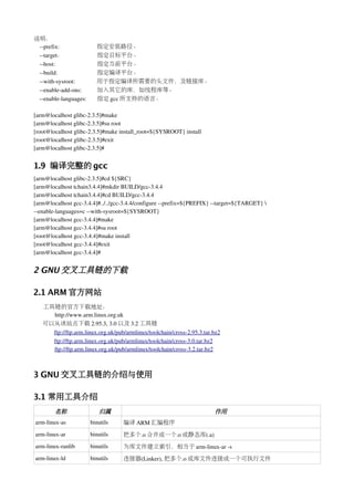 说明：
 ­­prefix:                     指定安装路径。
 ­­target：                     指定目标平台。
 ­­host:                       指定当前平台。
 ­­build:                      指定编译平台。
 ­­with­sysroot:               用于指定编译所需要的头文件，及链接库。
 ­­enable­add­ons:             加入其它的库，如线程库等。
 ­­enable­languages:           指定 gcc 所支持的语言。

[arm@localhost glibc­2.3.5]#make 
[arm@localhost glibc­2.3.5]#su root
[root@localhost glibc­2.3.5]#make install_root=${SYSROOT} install
[root@localhost glibc­2.3.5]#exit
[arm@localhost glibc­2.3.5]#


1.9 编译完整的 gcc
[arm@localhost glibc­2.3.5]#cd ${SRC}
[arm@localhost tchain3.4.4]#mkdir BUILD/gcc­3.4.4
[arm@localhost tchain3.4.4]#cd BUILD/gcc­3.4.4
[arm@localhost gcc­3.4.4]#../../gcc­3.4.4/configure ­­prefix=${PREFIX} ­­target=${TARGET} 
­­enable­languages=c ­­with­sysroot=${SYSROOT}
[arm@localhost gcc­3.4.4]#make
[arm@localhost gcc­3.4.4]#su root 
[root@localhost gcc­3.4.4]#make install
[root@localhost gcc­3.4.4]#exit
[arm@localhost gcc­3.4.4]#


2 GNU 交叉工具链的下载

2.1 ARM 官方网站
      工具链的官方下载地址：
              http://www.arm.linux.org.uk    
      可以从该站点下载 2.95.3, 3.0 以及 3.2 工具链
              ftp://ftp.arm.linux.org.uk/pub/armlinux/toolchain/cross­2.95.3.tar.bz2
              ftp://ftp.arm.linux.org.uk/pub/armlinux/toolchain/cross­3.0.tar.bz2
              ftp://ftp.arm.linux.org.uk/pub/armlinux/toolchain/cross­3.2.tar.bz2



3 GNU 交叉工具链的介绍与使用

3.1 常用工具介绍
         名称                  归属                                                  作用
arm­linux­as             binutils       编译 ARM 汇编程序
arm­linux­ar             binutils       把多个.o 合并成一个.o 或静态库(.a)
arm­linux­ranlib         binutils       为库文件建立索引，相当于 arm­linux­ar ­s
arm­linux­ld             binutils       连接器(Linker), 把多个.o 或库文件连接成一个可执行文件
 