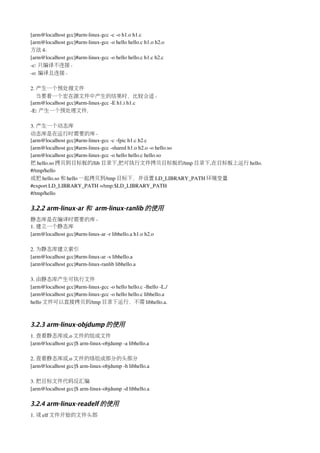 [arm@localhost gcc]#arm­linux­gcc ­c ­o h1.o h1.c
[arm@localhost gcc]#arm­linux­gcc ­o hello hello.c h1.o h2.o
方法 4：
[arm@localhost gcc]#arm­linux­gcc ­o hello hello.c h1.c h2.c
­c: 只编译不连接。
­o: 编译且连接。

2. 产生一个预处理文件
   当要看一个宏在源文件中产生的结果时，比较合适。
[arm@localhost gcc]#arm­linux­gcc ­E h1.i h1.c
­E: 产生一个预处理文件.

3. 产生一个动态库
动态库是在运行时需要的库。
[arm@localhost gcc]#arm­linux­gcc ­c ­fpic h1.c h2.c
[arm@localhost gcc]#arm­linux­gcc ­shared h1.o h2.o ­o hello.so
[arm@localhost gcc]#arm­linux­gcc ­o hello hello.c hello.so
把 hello.so 拷贝到目标板的/lib 目录下,把可执行文件拷贝目标板的/tmp 目录下,在目标板上运行 hello.
#/tmp/hello
或把 hello.so 和 hello 一起拷贝到/tmp 目标下，并设置 LD_LIBRARY_PATH 环境变量
#export LD_LIBRARY_PATH =/tmp:$LD_LIBRARY_PATH
#/tmp/hello

3.2.2 arm-linux-ar 和 arm-linux-ranlib 的使用
静态库是在编译时需要的库。
1. 建立一个静态库
[arm@localhost gcc]#arm­linux­ar ­r libhello.a h1.o h2.o

2. 为静态库建立索引
[arm@localhost gcc]#arm­linux­ar ­s libhello.a
[arm@localhost gcc]#arm­linux­ranlib libhello.a

3. 由静态库产生可执行文件
[arm@localhost gcc]#arm­linux­gcc ­o hello hello.c ­lhello ­L./
[arm@localhost gcc]#arm­linux­gcc ­o hello hello.c libhello.a
hello 文件可以直接拷贝到/tmp 目录下运行，不需 libhello.a.



3.2.3 arm-linux-objdump 的使用
1. 查看静态库或.o 文件的组成文件
[arm@localhost gcc]$ arm­linux­objdump ­a libhello.a

2. 查看静态库或.o 文件的络组成部分的头部分
[arm@localhost gcc]$ arm­linux­objdump ­h libhello.a

3. 把目标文件代码反汇编
[arm@localhost gcc]$ arm­linux­objdump ­d libhello.a

3.2.4 arm-linux-readelf 的使用
1. 读 elf 文件开始的文件头部
 