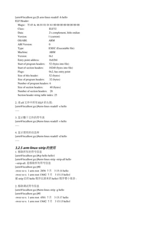 [arm@localhost gcc]$ arm­linux­readelf ­h hello
ELF Header:
   Magic:   7f 45 4c 46 01 01 01 61 00 00 00 00 00 00 00 00
   Class:                                     ELF32
   Data:                                      2's complement, little endian
   Version:                                1 (current)
   OS/ABI:                                ARM
   ABI Version:                         0
   Type:                                     EXEC (Executable file)
   Machine:                                ARM
   Version:                                 0x1
   Entry point address:               0x82b4
   Start of program headers:      52 (bytes into file)
   Start of section headers:        10240 (bytes into file)
   Flags:                                     0x2, has entry point
   Size of this header:                52 (bytes)
   Size of program headers:       32 (bytes)
   Number of program headers: 6
   Size of section headers:          40 (bytes)
   Number of section headers:    28
   Section header string table index: 25

2. 读 elf 文件中所有 ELF 的头部:
[arm@localhost gcc]#arm­linux­readelf ­e hello
......

3. 显示整个文件的符号表
[arm@localhost gcc]#arm­linux­readelf ­s hello
......

4. 显示使用的动态库
[arm@localhost gcc]#arm­linux­readelf ­d hello
......


3.2.5 arm-linux-strip 的使用
1. 移除所有的符号信息
[arm@localhost gcc]#cp hello hello1
[arm@localhost gcc]#arm­linux­strip ­strip­all hello
­­strip­all: 是移除所有符号信息
[arm@localhost gcc]#ll
­rwxr­xr­x  1 arm root  2856  7 月 3 15:14 hello
­rwxr­xr­x  1 arm root 13682  7 月 3 15:13 hello1
被 strip 后的 hello 程序比原来的 hello1 程序要小很多。

2. 移除调试符号信息
[arm@localhost gcc]#arm­linux­strip ­g hello
[arm@localhost gcc]#ll
­rwxr­xr­x  1 arm root  4501  7 月 3 15:17 hello
­rwxr­xr­x  1 arm root 13682  7 月 3 15:13 hello1
 