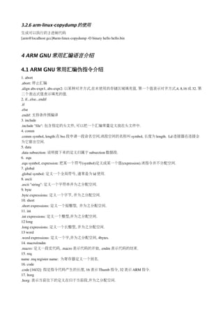 3.2.6 arm-linux-copydump 的使用
生成可以执行的 2 进制代码
[arm@localhost gcc]#arm­linux­copydump ­O binary hello hello.bin



4 ARM GNU 常用汇编语言介绍

4.1 ARM GNU 常用汇编伪指令介绍
1. abort
.abort: 停止汇编
.align abs­expr1, abs­expr2: 以某种对齐方式,在未使用的存储区域填充值. 第一个值表示对齐方式,4, 8,16 或 32. 第
二个表达式值表示填充的值.
2. if...else...endif
.if
.else
.endif: 支持条件预编译
3. include 
.include "file": 包含指定的头文件, 可以把一个汇编常量定义放在头文件中.
4. comm
.comm symbol, length:在 bss 段申请一段命名空间,该段空间的名称叫 symbol, 长度为 length.  Ld 连接器在连接会
为它留出空间.
5. data
.data subsection: 说明接下来的定义归属于 subsection 数据段.
6.  equ
.equ symbol, expression: 把某一个符号(symbol)定义成某一个值(expression).该指令并不分配空间.
7. global
.global symbol: 定义一个全局符号, 通常是为 ld 使用.
8. ascii
.ascii "string": 定义一个字符串并为之分配空间.
9. byte
.byte expressions: 定义一个字节, 并为之分配空间.
10. short
.short expressions: 定义一个短整型,  并为之分配空间.
11. int
.int expressions: 定义一个整型,并为之分配空间.
12 long
.long expressions: 定义一个长整型, 并为之分配空间.
13 word
.word expressions: 定义一个字,并为之分配空间, 4bytes.
14. macro/endm
.macro: 定义一段宏代码, .macro 表示代码的开始, .endm 表示代码的结束.
15. req
name .req register name:  为寄存器定义一个别名.
16. code
.code [16|32]: 指定指令代码产生的长度, 16 表示 Thumb 指令, 32 表示 ARM 指令.
17. ltorg
.ltorg: 表示当前往下的定义在归于当前段,并为之分配空间.
 