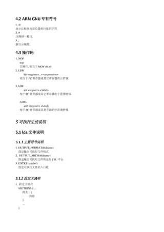 4.2 ARM GNU 专有符号
1. @
表示注释从当前位置到行尾的字符.
2. #
注释掉一整行.
3. ;
新行分隔符.


4.3 操作码
1. NOP
    nop
    空操作, 相当于 MOV r0, r0
2. LDR
       ldr <register> , = <expression>
    相当于 PC 寄存器或其它寄存器的长转移.

3.ADR
    adr <register> <label>
   相于 PC 寄存器或其它寄存器的小范围转移.

   ADRL
     adrl <register> <label>
   相于 PC 寄存器或其寄存器的中范围转移.



5 可执行生成说明

5.1 lds 文件说明

5.1.1 主要符号说明
1. OUTPUT_FORMAT(bfdname)
   指定输出可执行文件格式.
2.  OUTPUT_ARCH(bfdname)
   指定输出可执行文件所运行 CPU 平台
3. ENTRY(symbol)
   指定可执行文件的入口段



5.1.2 段定义说明
1.  段定义格式
   SECTIONS { ...
     段名 : {
          内容
     }
     ...
   }
 