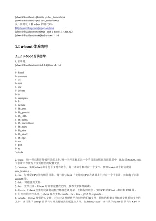 [uboot@localhost ~]#mkdir ­p dev_home/uboot
[uboot@localhost ~]#cd dev_home/uboot
从下面地址下载 u­boot 的源代码。
http://sourceforge.net/projects/u­boot
[uboot@localhost uboot]#tar ­xjvf u­boot­1.1.4.tar.bz2
[uboot@localhost uboot]#cd u­boot­1.1.4



1.3 u-boot 体系结构

1.3.1 u-boot 目录结构
1. 目录树
[uboot@localhost u­boot­1.1.4]#tree ­L 1 ­d
.
|­­ board
|­­ common
|­­ cpu
|­­ disk
|­­ doc
|­­ drivers
|­­ dtt
|­­ examples
|­­ fs
|­­ include
|­­ lib_arm
|­­ lib_generic
|­­ lib_i386
|­­ lib_m68k
|­­ lib_microblaze
|­­ lib_mips
|­­ lib_nios
|­­ lib_nios2
|­­ lib_ppc
|­­ net
|­­ post
|­­ rtc
`­­ tools

2. board：和一些已有开发板有关的文件. 每一个开发板都以一个子目录出现在当前目录中，比如说:SMDK2410,
子目录中存放与开发板相关的配置文件.
3. common：实现 u­boot 命令行下支持的命令，每一条命令都对应一个文件。例如 bootm 命令对应就是
cmd_bootm.c。
4. cpu：与特定 CPU 架构相关目录，每一款 U­boot 下支持的 CPU 在该目录下对应一个子目录，比如有子目录
arm920t 等。
5. disk：对磁盘的支持。
5. doc：文档目录。U­boot 有非常完善的文档，推荐大家参考阅读。
6. drivers：U­boot 支持的设备驱动程序都放在该目录，比如各种网卡、支持 CFI 的 Flash、串口和 USB 等。
7. fs: 支持的文件系统，U­boot 现在支持 cramfs、fat、fdos、jffs2 和 registerfs。
8. include：U­boot 使用的头文件，还有对各种硬件平台支持的汇编文件，系统的配置文件和对文件系统支持的
文件。该目录下 configs 目录有与开发板相关的配置头文件，如 smdk2410.h。该目录下的 asm 目录有与 CPU 体
 