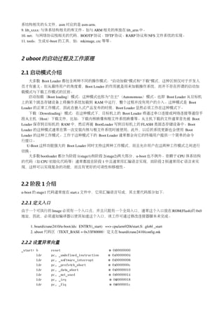 系结构相关的头文件，asm 对应的是 asm­arm.
9. lib_xxxx: 与体系结构相关的库文件。如与 ARM 相关的库放在 lib_arm 中。
10. net：与网络协议栈相关的代码，BOOTP 协议、TFTP 协议、RARP 协议和 NFS 文件系统的实现。
11. tools：生成 U­boot 的工具，如：mkimage, crc 等等。



2 uboot 的启动过程及工作原理

2.1 启动模式介绍
    大多数 Boot Loader 都包含两种不同的操作模式："启动加载"模式和"下载"模式，这种区别仅对于开发人
员才有意义。但从最终用户的角度看，Boot Loader 的作用就是用来加载操作系统，而并不存在所谓的启动加
载模式与下载工作模式的区别。
    启动加载（Boot loading）模式：这种模式也称为"自主"（Autonomous）模式。也即 Boot Loader 从目标机
上的某个固态存储设备上将操作系统加载到 RAM 中运行，整个过程并没有用户的介入。这种模式是 Boot 
Loader 的正常工作模式，因此在嵌入式产品发布的时侯，Boot Loader 显然必须工作在这种模式下。
    下载（Downloading）模式：在这种模式下，目标机上的 Boot Loader 将通过串口连接或网络连接等通信手
段从主机（Host）下载文件，比如：下载内核映像和根文件系统映像等。从主机下载的文件通常首先被 Boot 
Loader 保存到目标机的 RAM 中，然后再被 BootLoader 写到目标机上的 FLASH 类固态存储设备中。Boot 
Loader 的这种模式通常在第一次安装内核与根文件系统时被使用；此外，以后的系统更新也会使用 Boot 
Loader 的这种工作模式。工作于这种模式下的 Boot Loader 通常都会向它的终端用户提供一个简单的命令
行接口。
   U­Boot 这样功能强大的 Boot Loader 同时支持这两种工作模式，而且允许用户在这两种工作模式之间进行
切换。
    大多数 bootloader 都分为阶段 1(stage1)和阶段 2(stage2)两大部分，u­boot 也不例外。依赖于 CPU 体系结构
的代码（如 CPU 初始化代码等）通常都放在阶段 1 中且通常用汇编语言实现，而阶段 2 则通常用 C 语言来实
现，这样可以实现复杂的功能，而且有更好的可读性和移植性。



2.2 阶段 1 介绍
u­boot 的 stage1 代码通常放在 start.s 文件中，它用汇编语言写成，其主要代码部分如下：

2.2.1 定义入口
由于一个可执行的 Image 必须有一个入口点，并且只能有一个全局入口，通常这个入口放在 ROM(Flash)的 0x0
地址，因此，必须通知编译器以使其知道这个入口，该工作可通过修改连接器脚本来完成。

    1. board/crane2410/u­boot.lds:  ENTRY(_start)   ==> cpu/arm920t/start.S: .globl _start
    2. uboot 代码区（TEXT_BASE = 0x33F80000）定义在 board/crane2410/config.mk

2.2.2 设置异常向量
_start: b        reset                                @ 0x00000000
        ldr      pc, _undefined_instruction           @ 0x00000004
        ldr      pc, _software_interrupt              @ 0x00000008
        ldr      pc, _prefetch_abort                  @ 0x0000000c
        ldr      pc, _data_abort                      @ 0x00000010
        ldr      pc, _not_used                        @ 0x00000014
        ldr      pc, _irq                              @ 0x 0000018
                                                          0
        ldr      pc, _fiq                              @ 0x 000001c
                                                          0
 