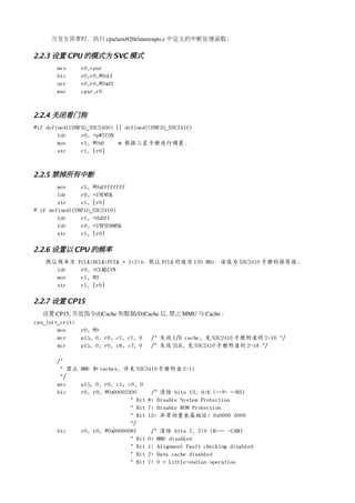 当发生异常时，执行 cpu/arm920t/interrupts.c 中定义的中断处理函数。

2.2.3 设置 CPU 的模式为 SVC 模式
       mrs      r0,cpsr
       bic      r0,r0,#0x1f
       orr      r0,r0,#0xd3
       msr      cpsr,r0



2.2.4 关闭看门狗
#if defined(CONFIG_S3C2400) || defined(CONFIG_S3C2410)
        ldr     r0, =pWTCON
        mov     r1, #0x0     @ 根据三星手册进行调置。
        str     r1, [r0]



2.2.5 禁掉所有中断
        mov     r1, #0xffffffff
        ldr     r0, =INTMSK
        str     r1, [r0]
# if defined(CONFIG_S3C2410)
        ldr     r1, =0x3ff
        ldr     r0, =INTSUBMSK
        str     r1, [r0]

2.2.6 设置以 CPU 的频率
   默认频率为       FCLK:HCLK:PCLK = 1:2:4，默认 FCLK 的值为 120 MHz，该值为 S3C2410 手册的推荐值。
     ldr        r0, =CLKDIVN
     mov        r1, #3
     str        r1, [r0]

2.2.7 设置 CP15
   设置 CP15, 失效指令(I)Cache 和数据(D)Cache 后, 禁止 MMU 与 Cache。
cpu_init_crit:
        mov    r0, #0
        mcr    p15, 0, r0, c7, c7, 0 /* 失效 I/D cache, 见 S3C2410 手册附录的 2-16 */
        mcr    p15, 0, r0, c8, c7, 0 /* 失效 TLB, 见 S3C2410 手册附录的 2-18 */

       /*
        * 禁止 MMU 和 caches, 详见 S3C2410 手册附录 2-11
        */
       mrc   p15, 0, r0, c1, c0, 0
       bic   r0, r0, #0x00002300     /* 清除 bits 13, 9:8 (--V- --RS)
                              * Bit 8: Disable System Protection
                              * Bit 7: Disable ROM Protection
                              * Bit 13: 异常向量表基地址: 0x0000 0000
                              */
       bic   r0, r0, #0x00000087     /* 清除 bits 7, 2:0 (B--- -CAM)
                              * Bit 0: MMU disabled
                              * Bit 1: Alignment Fault checking disabled
                              * Bit 2: Data cache disabled
                              * Bit 7: 0 = Little-endian operation
 