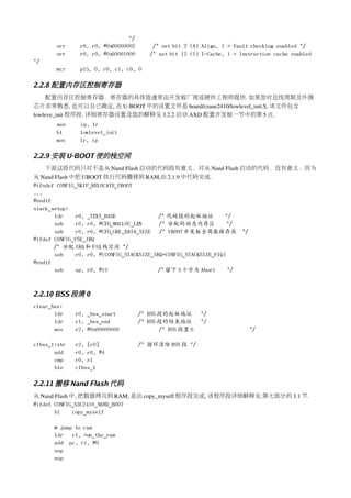 */
       orr     r0, r0, #0x00000002       /* set bit 2 (A) Align, 1 = Fault checking enabled */
       orr     r0, r0, #0x00001000      /* set bit 12 (I) I-Cache, 1 = Instruction cache enabled
*/
       mcr     p15, 0, r0, c1, c0, 0

2.2.8 配置内存区控制寄存器
    配置内存区控制寄存器，寄存器的具体值通常由开发板厂商或硬件工程师提供. 如果您对总线周期及外围
芯片非常熟悉, 也可以自己确定, 在 U­BOOT 中的设置文件是 board/crane2410/lowlevel_init.S, 该文件包含
lowleve_init 程序段. 详细寄存器设置及值的解释见 3.2.2 启动 AXD 配置开发板一节中的第 5 点.
       mov     ip, lr
       bl      lowlevel_init
       mov     lr, ip

2.2.9 安装 U-BOOT 使的栈空间
    下面这段代码只对不是从 Nand Flash 启动的代码段有意义，对从 Nand Flash 启动的代码，没有意义。因为
从 Nand Flash 中把 UBOOT 执行代码搬移到 RAM,由 2.1.9 中代码完成. 
#ifndef CONFIG_SKIP_RELOCATE_UBOOT
...
#endif
stack_setup:
       ldr    r0, _TEXT_BASE               /* 代码段的起始地址            */
       sub    r0, r0, #CFG_MALLOC_LEN      /* 分配的动态内存区             */
       sub    r0, r0, #CFG_GBL_DATA_SIZE /* UBOOT开发板全局数据存放 */
#ifdef CONFIG_USE_IRQ
       /* 分配 IRQ 和 FIQ 栈空间 */
       sub    r0, r0, #(CONFIG_STACKSIZE_IRQ+CONFIG_STACKSIZE_FIQ)
#endif
       sub    sp, r0, #12                  /* 留下 3 个字为 Abort       */



2.2.10 BSS 段清 0
clear_bss:
       ldr    r0, _bss_start         /* BSS 段的起始地址        */
       ldr    r1, _bss_end           /* BSS 段的结束地址        */
       mov    r2, #0x00000000               /* BSS 段置 0                   */

clbss_l:str   r2, [r0]               /* 循环清除 BSS 段 */
       add    r0, r0, #4
       cmp    r0, r1
       ble    clbss_l

2.2.11 搬移 Nand Flash 代码
从 Nand Flash 中, 把数据拷贝到 RAM, 是由 copy_myself 程序段完成, 该程序段详细解释见:第七部分的 3.1 节.
#ifdef CONFIG_S3C2410_NAND_BOOT
       bl     copy_myself

       @ jump to ram
       ldr   r1, =on_the_ram
       add pc, r1, #0
       nop
       nop
 