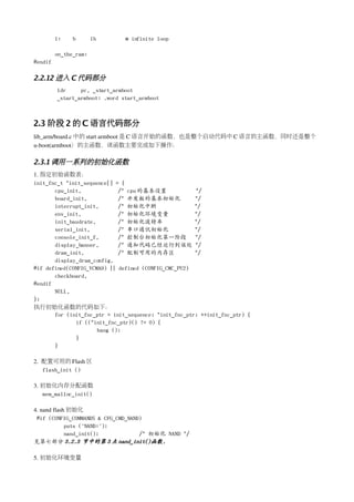 1:    b       1b       @ infinite loop

         on_the_ram:
#endif

2.2.12 进入 C 代码部分
         ldr     pc, _start_armboot
         _start_armboot: .word start_armboot



2.3 阶段 2 的 C 语言代码部分　
lib_arm/board.c 中的 start armboot 是 C 语言开始的函数，也是整个启动代码中 C 语言的主函数，同时还是整个
u­boot(armboot）的主函数，该函数主要完成如下操作：

2.3.1 调用一系列的初始化函数
1. 指定初始函数表：
init_fnc_t *init_sequence[] = {
       cpu_init,             /* cpu 的基本设置              */
       board_init,           /* 开发板的基本初始化              */
       interrupt_init,       /* 初始化中断                  */
       env_init,             /* 初始化环境变量                */
       init_baudrate,        /* 初始化波特率                 */
       serial_init,          /* 串口通讯初始化                */
       console_init_f,       /* 控制台初始化第一阶段 */
       display_banner,       /* 通知代码已经运行到该处 */
       dram_init,            /* 配制可用的内存区               */
       display_dram_config,
#if defined(CONFIG_VCMA9) || defined (CONFIG_CMC_PU2)
       checkboard,
#endif
       NULL,
};
执行初始化函数的代码如下：
       for (init_fnc_ptr = init_sequence; *init_fnc_ptr; ++init_fnc_ptr) {
              if ((*init_fnc_ptr)() != 0) {
                      hang ();
              }
       }

2.  配置可用的 Flash 区
    flash_init ()

3. 初始化内存分配函数
   mem_malloc_init()

4. nand flash 初始化
 #if (CONFIG_COMMANDS & CFG_CMD_NAND)
             puts ("NAND:");
             nand_init();           /* 初始化 NAND */
见第七部分 3.2.3 节中的第 3 点 nand_init()函数.

5. 初始化环境变量
 