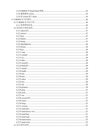 3.2.9 UBOOT 的 Nand Flash 移植......................................................................................45
      3.2.8 重新编译 u­boot..........................................................................................................45
      3.2.9 把 u­boot 烧入 flash....................................................................................................45
4  U­BOOT 命令的使用................................................................................................................46
   4.1 U­BOOT 命令的介绍.........................................................................................................46
      4.1.1 获得帮助信息.............................................................................................................46
   4.2 常用命令使用说明.............................................................................................................47
      4.2.1 askenv(F).....................................................................................................................47
      4.2.2 autoscr.........................................................................................................................47
      4.2.3 base   ...........................................................................................................................47
      4.2.4 bdinfo...........................................................................................................................47
      4.2.5 bootp............................................................................................................................47
      4.2.8 tftp(tftpboot)................................................................................................................48
      4.2.9 bootm...........................................................................................................................48
      4.2.10 go...............................................................................................................................48
      4.2.11 cmp   .........................................................................................................................48
      4.2.12 coninfo  .....................................................................................................................48
      4.2.13 cp...............................................................................................................................48
      4.2.14 date............................................................................................................................49
      4.2.15 erase(F)......................................................................................................................49
      4.2.16 flinfo(F).....................................................................................................................49
      4.2.17 iminfo........................................................................................................................49
      4.2.18 loadb..........................................................................................................................49
      4.2.19 md..............................................................................................................................49
      4.2.20 mm ............................................................................................................................50
      4.2.21 mtest   .......................................................................................................................50
      4.2.22 mw.............................................................................................................................50
      4.2.23 nm   ...........................................................................................................................50
      4.2.24 printenv......................................................................................................................50
      4.2.25 ping  ..........................................................................................................................51
      4.2.26 reset...........................................................................................................................51
      4.2.27 run   ...........................................................................................................................51
      4.2.28 saveenv(F).................................................................................................................51
      4.2.29 setenv.........................................................................................................................51
      4.2.30 sleep...........................................................................................................................51
      4.2.31 version.......................................................................................................................51
      4.2.32 nand info....................................................................................................................51
      4.2.33 nand device <n>........................................................................................................51
      4.2.34 nand bad....................................................................................................................51
      4.2.35 nand read...................................................................................................................52
      4.2.36 nand erease................................................................................................................52
      4.2.37 nand write..................................................................................................................52
   4.3 命令简写说明.....................................................................................................................52
 
